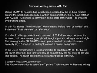 Common writing errors: AM / PM

Usage of AM/PM notation has largely been replaced by the 24-hour notation
around the world, but especially in written communication, the 12-hour notation
with AM and PM suffixes is common in some parts of the world – be aware to
avoid writing errors.

In latin AM stands “Ante Meridiem” which means “before noon or midday” and
PM means “Post Meridiem” or “after noon”.

You should although avoid the expression “12:00 PM” not only because it is
incorrect, but because many people will imagine you are talking about midnight.
The same goes for “12:00 AM” instead you should – to avoid confusion –
correctly say 12 noon or 12 midnight to make a corrdct designation.

In the US, in formal writing it is still preferable to capitalize AM or PM, though
the lower-case “am” and “pm” are now so popular they are not likely to get you
into trouble. The lower-case forms are standard usage in the UK.

Courtesy: http://www.comoto.com
The Above Information is part of the Tips and Tricks section for Resume writing
 