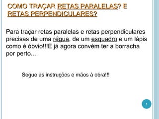 COMO TRAÇAR RETAS PARALELAS? E
RETAS PERPENDICULARES?

Para traçar retas paralelas e retas perpendiculares
precisas de uma régua, de um esquadro e um lápis
como é óbvio!!!E já agora convém ter a borracha
por perto…


     Segue as instruções e mãos à obra!!!




                                                  1
 