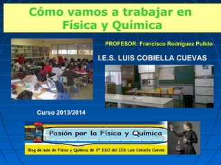 PROFESOR: Francisco Rodríguez Pulido
I.E.S. LUIS COBIELLA CUEVAS
Curso 2013/2014
Cómo vamos a trabajar en
Física y Química
Cómo vamos a trabajar en
Física y Química
 