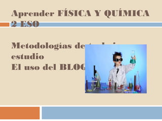 Aprender FÍSICA Y QUÍMICA
2 ESO
Metodologías de trabajo y estudio
El uso del BLOG
 