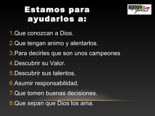 Estamos para
ayudarlos a:
1.Que conozcan a Dios.
2.Que tengan animo y alentarlos.
3.Para decirles que son unos campeones
4.Descubrir su Valor.
5.Descubrir sus talentos.
6.Asumir responsabilidad.
7.Que tomen buenas decisiones.
8.Que sepan que Dios los ama.
 