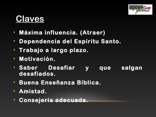 Claves
• Máxima influencia. (Atraer)
• Dependencia del Espíritu Santo.
• Trabajo a largo plazo.
• Motivación.
• Saber Desafiar y que salgan
desafiados.
• Buena Enseñanza Bíblica.
• Amistad.
• Consejería adecuada.
 