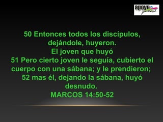 50 Entonces todos los discípulos,
dejándole, huyeron.
El joven que huyó
51 Pero cierto joven le seguía, cubierto el
cuerpo con una sábana; y le prendieron;
52 mas él, dejando la sábana, huyó
desnudo.
MARCOS 14:50-52
 