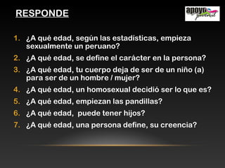RESPONDE
1. ¿A qué edad, según las estadísticas, empieza
sexualmente un peruano?
2. ¿A qué edad, se define el carácter en la persona?
3. ¿A qué edad, tu cuerpo deja de ser de un niño (a)
para ser de un hombre / mujer?
4. ¿A qué edad, un homosexual decidió ser lo que es?
5. ¿A qué edad, empiezan las pandillas?
6. ¿A qué edad, puede tener hijos?
7. ¿A qué edad, una persona define, su creencia?
 