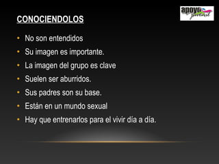 CONOCIENDOLOS
• No son entendidos
• Su imagen es importante.
• La imagen del grupo es clave
• Suelen ser aburridos.
• Sus padres son su base.
• Están en un mundo sexual
• Hay que entrenarlos para el vivir día a día.
 