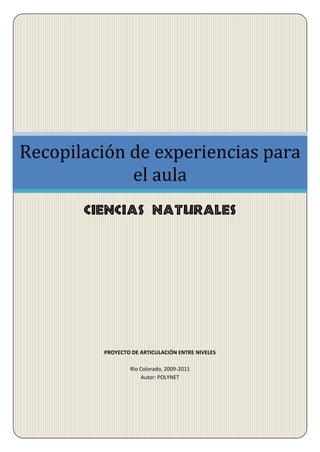Recopilación de experiencias para
             el aula
       Ciencias Naturales




         PROYECTO DE ARTICULACIÓN ENTRE NIVELES

                 Río Colorado, 2009-2011
                     Autor: POLYNET
 