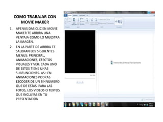 COMO TRABAJAR CON
    MOVIE MAKER
1. APENAS DAS CLIC EN MOVIE
   MAKER TE ABRIRA UNA
   VENTAJA COMO LO MUESTRA
   LA IMAGEN.
2. EN LA PARTE DE ARRIBA TE
   SALDRAN LOS SIGUIENTES
   MENUS: PRINCIPAL,
   ANIMACIONES, EFECTOS
   VISUALES Y VER. CADA UNO
   DE ESTOS TIENE UNAS
   SUBFUNCIONES. ASI: EN
   ANIMACIONES PODRAS
   ESCOGER DE UN SINNUMERO
   QUE DE ESTAS PARA LAS
   FOTOS, LOS VIDEOS O TEXTOS
   QUE INCLUYAS EN TU
   PRESENTACION
 