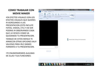 COMO TRABAJAR CON
    MOVIE MAKER
•EN EFECTOS VISUALES SON LOS
EFECTOS VISUALES QUE QUIERES
IR AGREGANDO A LAS
PRESENTACION (ESTO INCLUYE
FOTOS, VIDEOS, ETC) Y EN VER
PODRAS IR OBSERVANDO CADA
QUE LO DESEES COMO VA
QUEDANDO TU PRESENTACION.
•DEBAJO DE ESTOS MENUS TE
APARECEN OTRAS OPCIONES MUY
VALIOSAS PARA IRLE DANDO
FORMATO A TU PRESENTACION.

•TE ENUMERAREMOS ALGUNAS
DE ELLAS Y SUS FUNCIONES:
 