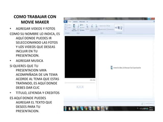 COMO TRABAJAR CON
    MOVIE MAKER
• AGREGAR VIDEOS Y FOTOS
COMO SU NOMBRE LO INDICA, ES
    AQUÍ DONDE PUEDES IR
    SELECCIONANDO LAS FOTOS
    Y LOS VIDEOS QUE DESEAS
    INCLUIR EN TU
    PRESENTACION.
• AGREGAR MUSICA
SI QUIERES QUE TU
    PRESENTACION VAYA
    ACOMPAÑADA DE UN TEMA
    ACORDE AL TEMA QUE ESTAS
    TRATANDO, ES AQUÍ DONDE
    DEBES DAR CLIC
• TITULO, LEYENDA Y CREDITOS
ES AQUÍ DONDE PUEDES
    AGREGAR EL TEXTO QUE
    DESEES PARA TU
    PRESENTACION.
 