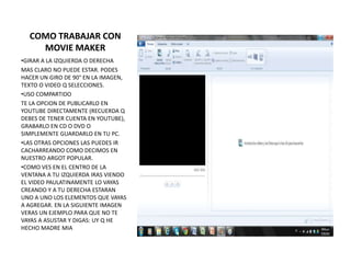 COMO TRABAJAR CON
    MOVIE MAKER
•GIRAR A LA IZQUIERDA O DERECHA
MAS CLARO NO PUEDE ESTAR. PODES
HACER UN GIRO DE 90° EN LA IMAGEN,
TEXTO O VIDEO Q SELECCIONES.
•USO COMPARTIDO
TE LA OPCION DE PUBLICARLO EN
YOUTUBE DIRECTAMENTE (RECUERDA Q
DEBES DE TENER CUENTA EN YOUTUBE),
GRABARLO EN CD O DVD O
SIMPLEMENTE GUARDARLO EN TU PC.
•LAS OTRAS OPCIONES LAS PUEDES IR
CACHARREANDO COMO DECIMOS EN
NUESTRO ARGOT POPULAR.
•COMO VES EN EL CENTRO DE LA
VENTANA A TU IZQUIERDA IRAS VIENDO
EL VIDEO PAULATINAMENTE LO VAYAS
CREANDO Y A TU DERECHA ESTARAN
UNO A UNO LOS ELEMENTOS QUE VAYAS
A AGREGAR. EN LA SIGUIENTE IMAGEN
VERAS UN EJEMPLO PARA QUE NO TE
VAYAS A ASUSTAR Y DIGAS: UY Q HE
HECHO MADRE MIA
 