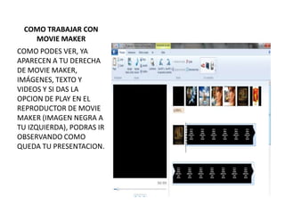 COMO TRABAJAR CON
   MOVIE MAKER
COMO PODES VER, YA
APARECEN A TU DERECHA
DE MOVIE MAKER,
IMÁGENES, TEXTO Y
VIDEOS Y SI DAS LA
OPCION DE PLAY EN EL
REPRODUCTOR DE MOVIE
MAKER (IMAGEN NEGRA A
TU IZQUIERDA), PODRAS IR
OBSERVANDO COMO
QUEDA TU PRESENTACION.
 