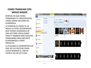 COMO TRABAJAR CON
    MOVIE MAKER
DESPUES DE QUE HAYAS
TERMINADO TU PRESENTACION,
TIENES VARIAS OPCIONES DE
GUARDARLA.
LA PRIMERA ES COMO TE LO
INDICA LA FOTO; RECORDANDO
QUE PUEDES GUARDARLA DE
UNA VEZ PARA VERLA COMO
VIDEO Y TAMBIEN PARA SEGUIRLE
TRABAJANDO MAS ADELANTE
GUARDANDOLA COMO
PROYECTO.
LA SEGUNDA ES COMPARTIRLA DE
UNA VEZ EN YOUTUBE (PARA
LUEGO MANDAR EL LINK DE
VISTA) O EN UN CD O DVD.
 