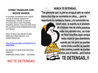 COMO TRABAJAR CON
    MOVIE MAKER
Y COLORIN COLORADO ESTE CORTO
TUTOR DE MOVIE MAKER HA
TERMINADO. ESPERO TE SEA DE
UTILIDAD EN LA VIDA PERSONAL,
LABORAL, SOCIAL Y MUCHO MAS AUN,
EN LAS PRACTICAS PEDAGOGICAS CON
TUS NENES.

AQUÍ TE DEJO UN LINK DE AYUDA
PARA QUE PROFUNDICES TUS
CONOCIMIENTOS

http://www.youtube.com/watch?v=2c
cjBgANbVk

DE REGALO TE DEJO ESTA PRECIOSA
IMAGEN….
ROBINSON VARAS TORO COCORNA


 NO TE DETENGAS
 