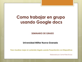 Como trabajar en grupo
        usando Google docs

                          SEMINARIO DE GRADO




Para visualizar mejor el contenido hágalo usando Presentación con Diapositivas

                                                  Elaborado por: Sonia Páez Enciso
 