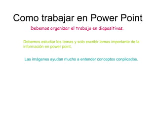 Como trabajar en Power Point Debemos organizar el trabajo en diapositivas. Debemos estudiar los temas y solo escribir lomas importante de la información en power point. Las imágenes ayudan mucho a entender conceptos conplicados. 