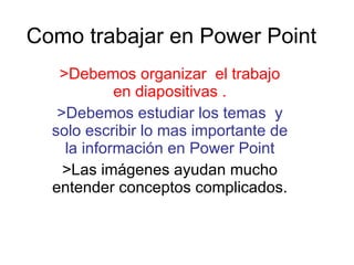 Como trabajar en Power Point >Debemos organizar  el trabajo en diapositivas . >Debemos estudiar los temas  y solo escribir lo mas importante de la información en Power Point >Las imágenes ayudan mucho entender conceptos complicados. 