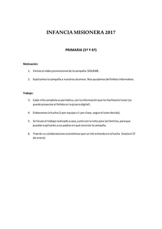 INFANCIA MISIONERA 2017
PRIMARIA (5º Y 6º)
Motivación:
1. Vemosel vídeopromocional de lacampaña:SÍGUEME.
2. Explicamoslacampañaa nuestrosalumnos.Nosayudamosdelfolletoinformativo.
Trabajo:
3. Cada niñocompletasuperiódico,conlainformaciónque lesfacilitaráel tutor(se
puede proyectarel folletoen lapizarradigital).
4. Elaboramoslahucha (1 por equipoo1 por clase,segúnel tutordecida).
5. Se llevanel trabajorealizadoacasa, juntoconla nota para lasfamilias,paraque
puedanexplicarlesasuspadresenqué consiste lacampaña.
6. Traerán su colaboracioneseconómicasque se iránechandoenlahucha (hastael 27
de enero).
 