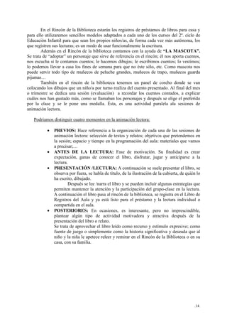 .14.
En el Rincón de la Biblioteca estarán los registros de préstamos de libros para casa y
para ello utilizaremos sencillos modelos adaptados a cada uno de los cursos del 2º. ciclo de
Educación Infantil para que sean los propios niños/as, de forma cada vez más autónoma, los
que registren sus lecturas; es un modo de usar funcionalmente la escritura.
Además en el Rincón de la biblioteca contamos con la ayuda de “LA MASCOTA”.
Se trata de “adoptar” un personaje que sirve de referencia en el rincón; él nos aporta cuentos,
nos escucha si le contamos cuentos; le hacemos dibujos; le escribimos cuentos; lo vestimos;
lo podemos llevar a casa los fines de semana para que no éste sólo, etc. Como mascota nos
puede servir todo tipo de muñecos de peluche grandes, muñecos de trapo, muñecos guarda
pijamas…
También en el rincón de la biblioteca tenemos un panel de corcho donde se van
colocando los dibujos que un niño/a por turno realiza del cuento presentado. Al final del mes
o trimestre se dedica una sesión (evaluación) a recordar los cuentos contados, a explicar
cuáles nos han gustado más, como se llamaban los personajes y después se elige el preferido
por la clase y se le pone una medalla. Ésta, es una actividad paralela ala sesiones de
animación lectora.
Podríamos distinguir cuatro momentos en la animación lectora:
• PREVIOS: Hace referencia a la organización de cada una de las sesiones de
animación lectora: selección de textos y relatos; objetivos que pretendemos en
la sesión; espacio y tiempo en la programación del aula: materiales que vamos
a precisar;…
• ANTES DE LA LECTURA: Fase de motivación. Su finalidad es crear
expectación, ganas de conocer el libro, disfrutar, jugar y anticiparse a la
lectura.
• PRESENTACIÓN /LECTURA: A continuación se suele presentar el libro, se
observa por fuera, se habla de título, de la ilustración de la cubierta, de quién lo
ha escrito, dibujado.
Después se lee /narra el libro y se pueden incluir algunas estrategias que
permiten mantener la atención y la participación del grupo-clase en la lectura.
A continuación el libro pasa al rincón de la biblioteca, se registra en el Libro de
Registros del Aula y ya está listo para el préstamo y la lectura individual o
compartida en el aula.
• POSTERIORES: En ocasiones, es interesante, pero no imprescindible,
plantear algún tipo de actividad motivadora y atractiva después de la
presentación del libro o relato.
Se trata de aprovechar el libro leído como recurso y estímulo expresivo; como
fuente de juego o simplemente como la historia significativa y deseada que al
niño y la niña le apetece releer y remirar en el Rincón de la Biblioteca o en su
casa, con su familia.
 