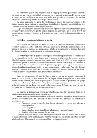 .18.
Es importante que el niño no pierda ante el lenguaje su inicial posición de libertad y
que mantenga así viva su creatividad, amenazada por el lenguaje académico. Es necesario que
la esencia de los vocablos se incorpore a su vida, para que siga acercándose a las palabras
dispuesto a descubrir algo nuevo de ellas y a través de ellas.
La gran aceptación por parte de trabalenguas y juegos de palabras, basados en los
efectos sonoros, forma parte de su situación en libertad ante el lenguaje, una libertad que sirve
a su juego poético y entronca con el juego fantástico.
Aquí hay una fuerza creadora que lejos de ser reprimida tiene que ser encauzada por el
educador y por el escritor, ya que la función poética está copresente en el habla de todo ser
humano desde su primera infancia y desempeña un papel capital en la estructuración de su
discurso.
3.1.3. Los contactos del niño con la poesía:
El contacto del niño con la poesía se realiza a través de las rimas, trabalenguas,
poemas y canciones, estos contactos sirven de actividades centradas especialmente en la
lectura, el juego y el canto, a las que podemos añadir la composición de poemas. Por tanto
sirviéndose de ellas, se puede hablar de la Animación Lectora.
La lectura personal de poemas resulta poco estimulante para el niño: la condensación
de su expresión y su brevedad hacen que el poema, a diferencia del cuento, encierre
dificultades para comprender su contenido y saborearlo. Pedirle al niño/a que relea un poema
y lo medite, que es lo pretendido cuando se recomienda la relectura de algo, es confundir al
niño con el adulto. En cambio la lectura de poemas a grupos de niños, por el maestro, si el
lector cultiva la entonación con gusto y la hace intencionada, resulta grata. Para todo ello hace
falta que el maestro sienta gusto por la poesía y la valoré. Por tanto el aprendizaje de rimas y
poemas es una de las actividades más gratas para los alumnos/as.
Pero no nos podemos olvidar del juego, que es uno de las grandes ocasiones de
contacto con la poesía, ya que muchos de los juegos vienen acompañados de canciones,
además de ser también, una actividad participativa y socializadora, y por último los juegos
populares se adentran en el alma del pueblo. Entre los juegos con textos poéticos se encuentra
la dramatización, que es el que más ayuda en la interpretación de los textos, aquí se hace la
incorporación del movimiento, del sonido y de la danza.
La canción es portadora de poemas pero también de melodía y de ritmo. Todo ello lo
relaciona con la dramatización y con otros juegos.
Queda todavía un amplio campo de actividades creativas agrupables bajo el nombre
genérico de composición. En realidad se trata de sencillos ejercicios de versificación
consistentes en:
- Completar versos y estrofas inacabados, siguiendo el juego marcado por el
metro y la rima.
- Cambiar palabras.
- Crear retahílas, juegos de palabras, adivinanzas y cuentos breves.
- Sustituir el texto de una canción por otra.
No hace falta decir en que todos estos ejercicios tienen poco de poesía; pero el hecho
de jugar sobre unas pautas dadas ayuda a penetrar en la poesía y permiten descubrir aspectos
relacionado con el lenguaje, la estructura estrófica y los juegos fónicos.
 