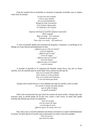 .20.
Entre las estrofas breves preferidas se encuentra el pareado octosílabo, que se emplea
como texto de anclaje:
Un mes tan sólo contaba
Y de la cuna saltaba.
Era su entretenimiento
Romperlo todo al momento.
Con instintos depravados
Va imitando a los lisiados
………………………..
Algunas adivinanzas también adoptan el pareado:
Sube cargada,
Baja sin nada. (La cuchara)
Tamaño de una cazuela
Tiene alas y no vuela (El sombrero)
A veces el pareado adopta una estructura de pregunta y respuesta y se prolonga en un
diálogo en el que interesa principalmente la rima:
- ¿Quieres que te eche un cuento?
- cara de ungüento.
- ¿Quieres que te siga?
- Cara de vejiga.
- ¿Quieres que te lo repita?
- Cara de Pepita.
- ¿Quieres que te lo remate?
- cara de tomate.
A menudo el pareado es la expresión del llamado cuento breve, que por su forma
sencilla, sirve de estímulo para la creatividad. Estos cuentos son del tipo de:
Este era el cuento del soldado.
Este cuento ya se ha acabado.
Este es el cuento de la banasta,
Y con esto basta que basta.
Aunque estos cuentos breves a veces adoptan otro tipo de estrofas, como la copla:
¿Te cuento el cuento del gallo pelado,
que al saltar la tapia
se quedó enredado?.
Entre estas asociaciones hay que situar los cuentos de nunca acabar. Aunque algo más
extensos, pues su estrofa puede ser de dos, tres, cuatro y más versos, en todos ellos queda
incluida una fórmula que incita a la repetición.
Este era un gato
con las orejas de trapo
y la barriga al revés.
¿Quieres que te lo cuente otra vez?
Hay otros cuyos versículos plantean una broma consistente en repetir indefinidamente
el cuento, sin darle opción al oyente a que se pronuncie en contra, como por ejemplo:
- Esto era un rey
que tenía tres hijos
 
