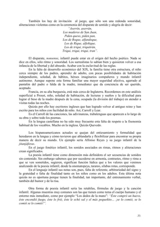 .33.
También los hay de invitación al juego, que sólo son una redonda sonoridad,
aliteraciones violentas como en la ceremonia del disparate de sentido y alegría de decir:
“Aserrín, aserrán,
Los maderos de San Juan,
Piden queso, piden pan,
Los de Roque, alfandoque,
Los de Rique, alfeñique,
Los de triqui, triquitrán,
Triqui, triqui, triqui, tran”.
El disparate, nonsense, infantil puede estar en el origen del hecho poético. Nada se
dice en ellos, sólo ritmo y sonoridad. Los surrealistas lo sabían bien y quisieron volver a esa
infancia de la libertad y del absurdo. Acabar con la esclavitud de las reglas.
En la falta de desarrollo económico del XIX, la familia tiene otra estructura, el niño
cerca siempre de los padres, aprendiz de adulto, con pocas posibilidades de habitación
independiente, soledad, de hábitos, héroes imaginarios compañeros y mundo infantil
autónomo. Aunque supone esta forma familiar una mayor seguridad afectiva, agarrado al
pantalón del padre o falda de la madre, inmediatez que da conciencia de ser querido,
aceptado.
Francia, en su alta burguesía, está más cerca de Inglaterra. Recordemos en este análisis
superficial a Proust, niño, soledad de habitación, de lecturas y sueños y la dificultad para
lograr el beso de la madre después de la cena, ocupada (la división del trabajo) en atender a
visitas todas las noches.
Quizás por ello hay escritores ingleses que han logrado volver al antiguo reino y han
escrito para los niños con facilidad de niño. Así, Carroll y Lear.
Es el Carroll de las canciones, las adivinanzas, trabalenguas que aparecen a lo largo de
su obra y sobre todo los poemas.
En la lengua castellana no ha sido muy frecuente esta falta de respeto a la fisonomía
habitual de los vocablos. Mucho en la inglesa. Quizás Quevedo.
Los hispanoamericanos actuales se quejan del entiesamiento y formalidad que
heredaron en la lengua y cómo tuvieron que ablandarla y flexibilizar para encontrar su propia
manera de decir su mundo. Un ejemplo sería Alfonso Reyes y su juego infantil de la
jitanjáforas.
En el juego fonético infantil, los sonidos asociados en rimas, ritmos y aliteraciones
crean significados.
La poesía infantil tiene como dimensión más definidora el ser secuencias de sonidos
sin contenido. Sin embargo sabemos que por sucederse en armonía, contrastes, ritmo y rima a
que se ven sometidos, sugieren, significan función lúdica que a los valores que venimos
analizando de la poesía infantil, desde la onomatopeya, tarareo, sílabas rotas, corresponde.
En el lenguaje infantil sus notas son, pues, falta de referente, arbitrariedad del signo y
la gratuidad o falta de finalidad tanto en los niños como en los adultos. Esta última nota
quizás no es oportuna porque tienen la finalidad, tan importante, del entrenamiento verbal,
también del humor y de la risa.
Otra forma de poesía infantil sería las retahílas, fórmulas de juego y la canción
infantil. Algunas muestras muy comunes son las que tienen como tema el cuerpo humano y el
entorno más inmediato, como por ejemplo “Los dedos de la mano”: “Éste compró un huevo,
éste encendió fuego, éste lo frió, éste le echó sal y el más pequeñito… ¡se lo comió, se lo
comió se lo comió!”.
 