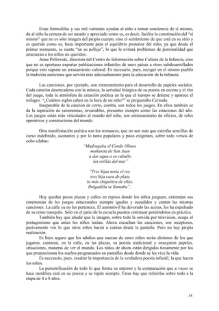 .34.
Estas formulillas y sus mil variantes ayudan al niño a tomar conciencia de sí mismo,
da al niño la certeza de ser amado y apreciado como es, es decir, facilita la constitución del “sí
mismo” que no es sólo imagen del propio cuerpo, sino el sentimiento de que está en su sitio y
es querido como es, baza importante para el equilibrio posterior del niño, ya que desde el
primer momento, se siente “en su pellejo”, lo que le evitará problemas de personalidad que
amenazan a los niños no queridos.
Anne Pellowski, directora del Centro de Información sobre Cultura de la Infancia, cree
que no es oportuno exportar publicaciones infantiles de unos países a otros subdesarrollados
porque esto supone un arrasamiento cultural. Es necesario, pues, recoger en el mismo pueblo
la tradición autóctona que servirá más adecuadamente para la educación de la infancia.
Las canciones, por ejemplo, son entrenamiento para el desarrollo de papeles sociales.
Cada canción desencadena con la música, la seriedad litúrgica de su puesta en escena y el rito
del juego, toda la atmósfera de creación poética en la que el tiempo se detiene y aparece el
milagro. “¿Cuántos siglos caben en la hora de un niño?” se preguntaba Cernuda.
Inseparable de la canción de corro, comba, son todos los juegos. En ellos también se
da la repetición de ceremonias, invariables, presentes siempre como las estaciones del año.
Los juegos están más vinculados al mundo del niño, son entrenamiento de oficios, de roles
operativos y constructores del mundo.
Otra manifestación poética son los romances, que no son más que estrofas sencillas de
curso indefinido, asonantes y por lo tanto populares y poco exigentes, sobre todo versos de
ocho sílabas:
“Madrugaba el Conde Olinos
mañanita de San Juan
a dar agua a su caballo
las orillas del mar”
“Tres hijas tenía el rey
tres hija cara de plata
la más chiquitica de ellas,
Delgadilla se llamaba”.
Hoy quedan pocas plazas y calles en reposo donde los niños jueguen, extiendan sus
ceremonias de los juegos estacionales siempre iguales y sucedidos y canten las mismas
canciones. La calle ya no les pertenece. El automóvil ha devorado las aceras, les ha expulsado
de su reino tranquilo. Sólo en el patio de la escuela pueden continuar poniéndolos en práctica.
También hay que añadir que la imagen, sobre todo la servida por televisión, ocupa el
protagonismo que antes los niños tenían. Ahora escuchan las canciones, son receptores,
pasivamente ven lo que otros niños hacen o cantan desde la pantalla. Pero no hay propia
realización.
Es bien seguro que los adultos que nazcan de estos niños serán distintos de los que
jugaron, cantaron, en la calle, en las plazas, su poesía tradicional y ensayaron papeles,
situaciones, maneras de ver el mundo. Los niños de ahora están dirigidos tiesamente por los
que proporcionan los sueños programados en pantallas desde donde se les vive la vida.
Es necesario, pues, resaltar la importancia de la verdadera poesía infantil, la que hacen
los niños.
La personificación de todo lo que forma su entorno y la comparación que a veces se
hace metáfora está en su poesía y se repite siempre. Éstas hay que referirlas sobre todo a la
etapa de 4 a 8 años.
 