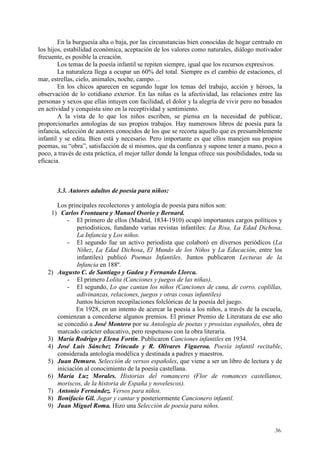 .36.
En la burguesía alta o baja, por las circunstancias bien conocidas de hogar centrado en
los hijos, estabilidad económica, aceptación de los valores como naturales, diálogo motivador
frecuente, es posible la creación.
Los temas de la poesía infantil se repiten siempre, igual que los recursos expresivos.
La naturaleza llega a ocupar un 60% del total. Siempre es el cambio de estaciones, el
mar, estrellas, cielo, animales, noche, campo…
En los chicos aparecen en segundo lugar los temas del trabajo, acción y héroes, la
observación de lo cotidiano exterior. En las niñas es la afectividad, las relaciones entre las
personas y sexos que ellas intuyen con facilidad, el dolor y la alegría de vivir pero no basados
en actividad y conquista sino en la receptividad y sentimiento.
A la vista de lo que los niños escriben, se piensa en la necesidad de publicar,
proporcionarles antologías de sus propios trabajos. Hay numerosos libros de poesía para la
infancia, selección de autores conocidos de los que se recorta aquello que es presumiblemente
infantil y se edita. Bien está y necesario. Pero importante es que ellos manejen sus propios
poemas, su “obra”, satisfacción de sí mismos, que da confianza y supone tener a mano, poco a
poco, a través de esta práctica, el mejor taller donde la lengua ofrece sus posibilidades, toda su
eficacia.
3.3. Autores adultos de poesía para niños:
Los principales recolectores y antología de poesía para niños son:
1) Carlos Frontaura y Manuel Osorio y Bernard.
- El primero de ellos (Madrid, 1834-1910) ocupó importantes cargos políticos y
periodísticos, fundando varias revistas infantiles: La Risa, La Edad Dichosa,
La Infancia y Los niños.
- El segundo fue un activo periodista que colaboró en diversos periódicos (La
Niñez, La Edad Dichosa, El Mundo de los Niños y La Educación, entre los
infantiles) publicó Poemas Infantiles. Juntos publicaron Lecturas de la
Infancia en 188º.
2) Augusto C. de Santiago y Gadea y Fernando Llorca.
- El primero Lolita (Canciones y juegos de las niñas).
- El segundo, Lo que cantan los niños (Canciones de cuna, de corro, coplillas,
adivinanzas, relaciones, juegos y otras cosas infantiles)
Juntos hicieron recopilaciones folclóricas de la poesía del juego.
En 1928, en un intento de acercar la poesía a los niños, a través de la escuela,
comienzan a concederse algunos premios. El primer Premio de Literatura de ese año
se concedió a José Montero por su Antología de poetas y prosistas españoles, obra de
marcado carácter educativo, pero respetuoso con la obra literaria.
3) María Rodrigo y Elena Fortín. Publicaron Canciones infantiles en 1934.
4) José Luis Sánchez Trincado y R. Olivares Figueroa. Poesía infantil recitable,
considerada antología modélica y destinada a padres y maestros.
5) Juan Demuro. Selección de versos españoles, que viene a ser un libro de lectura y de
iniciación al conocimiento de la poesía castellana.
6) María Luz Morales. Historias del romancero (Flor de romances castellanos,
moriscos, de la historia de España y novelescos).
7) Antonio Fernández. Versos para niños.
8) Bonifacio Gil. Jugar y cantar y posteriormente Cancionero infantil.
9) Juan Miguel Roma. Hizo una Selección de poesía para niños.
 