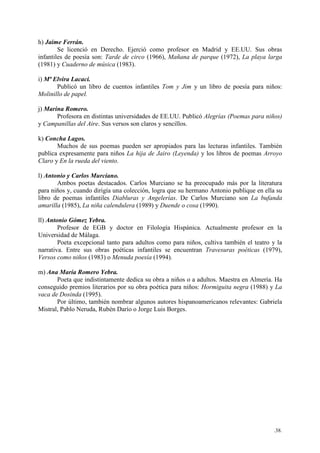 .38.
h) Jaime Ferrán.
Se licenció en Derecho. Ejerció como profesor en Madrid y EE.UU. Sus obras
infantiles de poesía son: Tarde de circo (1966), Mañana de parque (1972), La playa larga
(1981) y Cuaderno de música (1983).
i) Mª Elvira Lacaci.
Publicó un libro de cuentos infantiles Tom y Jim y un libro de poesía para niños:
Molinillo de papel.
j) Marina Romero.
Profesora en distintas universidades de EE.UU. Publicó Alegrías (Poemas para niños)
y Campanillas del Aire. Sus versos son claros y sencillos.
k) Concha Lagos.
Muchos de sus poemas pueden ser apropiados para las lecturas infantiles. También
publica expresamente para niños La hija de Jairo (Leyenda) y los libros de poemas Arroyo
Claro y En la rueda del viento.
l) Antonio y Carlos Murciano.
Ambos poetas destacados. Carlos Murciano se ha preocupado más por la literatura
para niños y, cuando dirigía una colección, logra que su hermano Antonio publique en ella su
libro de poemas infantiles Diabluras y Angelerías. De Carlos Murciano son La bufanda
amarilla (1985), La niña calendulera (1989) y Duende o cosa (1990).
ll) Antonio Gómez Yebra.
Profesor de EGB y doctor en Filología Hispánica. Actualmente profesor en la
Universidad de Málaga.
Poeta excepcional tanto para adultos como para niños, cultiva también el teatro y la
narrativa. Entre sus obras poéticas infantiles se encuentran Travesuras poéticas (1979),
Versos como niños (1983) o Menuda poesía (1994).
m) Ana María Romero Yebra.
Poeta que indistintamente dedica su obra a niños o a adultos. Maestra en Almería. Ha
conseguido premios literarios por su obra poética para niños: Hormiguita negra (1988) y La
vaca de Dosinda (1995).
Por último, también nombrar algunos autores hispanoamericanos relevantes: Gabriela
Mistral, Pablo Neruda, Rubén Darío o Jorge Luis Borges.
 