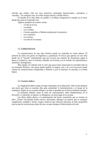 .4.
móviles que cobran vida son muy atractivos, personajes buenos/malos, vencedores y
vencidos... En cualquier caso, los niños exigen justicia y finales felices.
El tamaño de la letra debe ser grande y el dibujo enriquecerá lo tratado en el texto,
dando base para el contenido oral.
Algunos ejemplos de cuentos serían:
- Un día en el zoo.
- La granja.
- Los vestidos.
- Cuentos populares o fábulas narradas por la maestra/o.
- Los contrarios.
- Los colores.
- Los días de la semana.
1.2. Calidad literaria:
La caracterización de una obra literaria puede ser realizada en varios planos. El
primero de todos nos parece el lingüístico y gramatical. El léxico que aparece en una obra
puede ser el “normal” (entendiendo aquí por normal una relación de frecuencias según la
época y el género), o por el contrario, abundar, en la forma y en el sentido, los regionalismos,
arcaísmos, neologismos...
Muy ligado a lo anterior está el valor que unos temas tienen para la sociedad culta en
un momento histórico: una época puede preferir la lengua culta a la conversacional, puede
valorar las construcciones complicadas y difíciles o, por el contrario, la sencillez y el orden
lógico.
1.3. Carácter lúdico:
La imaginación debe ocupar un lugar importante en la educación. John Locke propone
una teoría que tiene en nuestros días gran actualidad: el entretenimiento y el juego en la
enseñanza. Según él, no se puede obligar a un niño a aprender por la fuerza mediante castigos.
La literatura infantil, como el resto de conocimientos, debe fundamentarse en la
diversión. Lo aburrido, lo tedioso, lo obligatorio, no tiene lugar en la escuela.
Los libros deben abrirse a la participación del lector, permitirles que se recreen en
ellos. ¿Cómo? Inventando finales nuevos, personajes, diálogos, de manera que se conjugue
imaginación, realidad y humor. Juegos creativos que ofrezcan alicientes al niño, propuestas
nuevas para la escritura que alejen de una vez para siempre el aburrimiento del aula.
 