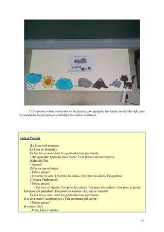 .41.
Utilizaremos estos materiales en la pizarra, por ejemplo, haciendo uso de blu tack para
ir colocando los personajes conforme los vamos contando.
Vaig a l’escola
(La Laia està dormint.
La Laia es desperta).
Es fan les accions amb les gesticulacions pertinents.
- Oh, quin dia! Quin dia més maco! És el primer dia de l’escola.
(Salta del llit).
- Amunt!
(Se’n va cap al bany)
- Patim, patam!
- Em rente la cara. Em rente les mans. Em rente les dents. Em pentine.
(Torna a l’habitació).
- Patim, patam!
- Em trec el pijama. Em pose les calces. Em pose els mitjons. Em pose el jersei.
Em pose els pantalons. Em pose les sabates. Au, cap a l’escola!
Es fan les accions amb les gesticulacions pertinents.
(La seva mare l’acompanya). (Van caminant pel carrer)
- Patim, patam!
(La mare diu:)
- Mira, Laia, l’escola!
 