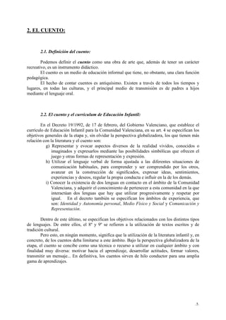 .5.
2. EL CUENTO:
2.1. Definición del cuento:
Podemos definir el cuento como una obra de arte que, además de tener un carácter
recreativo, es un instrumento didáctico.
El cuento es un medio de educación informal que tiene, no obstante, una clara función
pedagógica.
El hecho de contar cuentos es antiquísimo. Existen a través de todos los tiempos y
lugares, en todas las culturas, y el principal medio de transmisión es de padres a hijos
mediante el lenguaje oral.
2.2. El cuento y el currículum de Educación Infantil:
En el Decreto 19/1992, de 17 de febrero, del Gobierno Valenciano, que establece el
currículo de Educación Infantil para la Comunidad Valenciana, en su art. 4 se especifican los
objetivos generales de la etapa y, sin olvidar la perspectiva globalizadora, los que tienen más
relación con la literatura y el cuento son:
g) Representar y evocar aspectos diversos de la realidad vividos, conocidos o
imaginados y expresarlos mediante las posibilidades simbólicas que ofrecen el
juego y otras formas de representación y expresión.
h) Utilizar el lenguaje verbal de forma ajustada a las diferentes situaciones de
comunicación habituales, para comprender y ser comprendido por los otros,
avanzar en la construcción de significados, expresar ideas, sentimientos,
experiencias y deseos, regular la propia conducta e influir en la de los demás.
i) Conocer la existencia de dos lenguas en contacto en el ámbito de la Comunidad
Valenciana, y adquirir el conocimiento de pertenecer a esta comunidad en la que
interactúan dos lenguas que hay que utilizar progresivamente y respetar por
igual. En el decreto también se especifican los ámbitos de experiencia, que
son: Identidad y Autonomía personal, Medio Físico y Social y Comunicación y
Representación.
Dentro de este último, se especifican los objetivos relacionados con los distintos tipos
de lenguajes. De entre ellos, el 8º y 9º se refieren a la utilización de textos escritos y de
tradición cultural.
Pero esto, en ningún momento, significa que la utilización de la literatura infantil y, en
concreto, de los cuentos deba limitarse a este ámbito. Bajo la perspectiva globalizadora de la
etapa, el cuento se concibe como una técnica o recurso a utilizar en cualquier ámbito y con
finalidad muy diversa: motivar hacia el aprendizaje, desarrollar actitudes, formar valores,
transmitir un mensaje... En definitiva, los cuentos sirven de hilo conductor para una amplia
gama de aprendizajes.
 