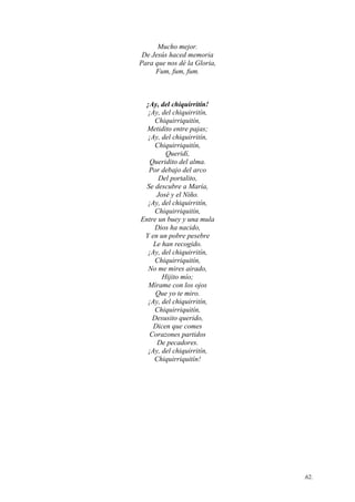 .62.
Mucho mejor.
De Jesús haced memoria
Para que nos dé la Gloria,
Fum, fum, fum.
¡Ay, del chiquirritín!
¡Ay, del chiquirritín,
Chiquirriquitín,
Metidito entre pajas;
¡Ay, del chiquirritín,
Chiquirriquitín,
Queridí,
Queridito del alma.
Por debajo del arco
Del portalito,
Se descubre a María,
José y el Niño.
¡Ay, del chiquirritín,
Chiquirriquitín,
Entre un buey y una mula
Dios ha nacido,
Y en un pobre pesebre
Le han recogido.
¡Ay, del chiquirritín,
Chiquirriquitín,
No me mires airado,
Hijito mío;
Mírame con los ojos
Que yo te miro.
¡Ay, del chiquirritín,
Chiquirriquitín,
Desusito querido,
Dicen que comes
Corazones partidos
De pecadores.
¡Ay, del chiquirritín,
Chiquirriquitín!
 