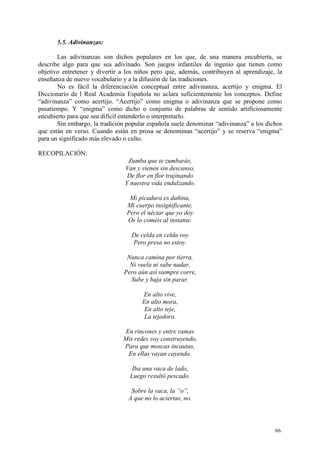 .66.
5.5. Adivinanzas:
Las adivinanzas son dichos populares en los que, de una manera encubierta, se
describe algo para que sea adivinado. Son juegos infantiles de ingenio que tienen como
objetivo entretener y divertir a los niños pero que, además, contribuyen al aprendizaje, la
enseñanza de nuevo vocabulario y a la difusión de las tradiciones.
No es fácil la diferenciación conceptual entre adivinanza, acertijo y enigma. El
Diccionario de l Real Academia Española no aclara suficientemente los conceptos. Define
“adivinanza” como acertijo. “Acertijo” como enigma o adivinanza que se propone como
pasatiempo. Y “enigma” como dicho o conjunto de palabras de sentido artificiosamente
encubierto para que sea difícil entenderlo o interpretarlo.
Sin embargo, la tradición popular española suele denominar “adivinanza” a los dichos
que están en verso. Cuando están en prosa se denominan “acertijo” y se reserva “enigma”
para un significado más elevado o culto.
RECOPILACIÓN:
Zumba que te zumbarás,
Van y vienen sin descanso,
De flor en flor trajinando
Y nuestra vida endulzando.
Mi picadura es dañina,
Mi cuerpo insignificante,
Pero el néctar que yo doy
Os lo coméis al instante.
De celda en celda voy
Pero presa no estoy.
Nunca camina por tierra,
Ni vuela ni sabe nadar,
Pero aún así siempre corre,
Sube y baja sin parar.
En alto vive,
En alto mora,
En alto teje,
La tejedora.
En rincones y entre ramas
Mis redes voy construyendo,
Para que moscas incautas,
En ellas vayan cayendo.
Iba una vaca de lado,
Luego resultó pescado.
Sobre la vaca, la “o”,
A que no lo aciertas, no.
 
