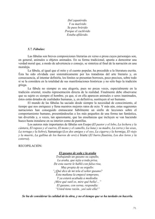 .71.
Del zapatévido.
Y su marívido
Se puso brávido
Porque el cuchívido
Estaba afilávido.
5.7. Fábulas:
Las fábulas son breves composiciones literarias en verso o prosa cuyos personajes son,
en general, animales u objetos animados. En su forma tradicional, apunta a demostrar una
verdad moral que, a modo de advertencia o consejo, se sintetiza al final de la narración en una
moraleja.
La fábula, al igual que el mito y el cuento popular, ha precedido a la literatura escrita.
Ésta ha sido olvidada casi sistemáticamente por los tratadistas del arte literario y, en
consecuencia, al intentar definirla, los límites se presentan borrosos, poco precisos, sobre todo
si se la considera en la totalidad de sus manifestaciones históricas y no sólo bajo la tradición
griega.
La fábula no siempre es una alegoría, pues no pocas veces, especialmente en la
tradición oriental, resulta representación directa de la realidad. Finalmente debe observarse
que su sujeto es siempre el hombre, ya que, si en ella aparecen animales o seres inanimados,
éstos están dotados de cualidades humanas, y, en definitiva, sustituyen al ser humano.
El mundo de las fábulas ha saciado desde siempre la necesidad de conocimiento, al
tiempo que nos enriquece y llena nuestros mejores ratos de ocio. Y más aún, estas sugerentes
narraciones han conseguido enmascarar hábilmente un sinfín de lecciones sobre el
comportamiento humano, presentándoselas a los más pequeños de una forma tan fantástica,
tan divertida y, a veces, tan apasionante, que las enseñanzas que incluyen se van haciendo
hueco hasta instalarse en su interior como de puntillas.
Los autores más importantes de fábulas son Esopo (El pastor y el lobo, La lechera y la
cántara, El raposo y el cuervo, El mono y el camello, La luna y su madre, La zorra y las uvas,
La tortuga y la liebre), Samaniego (Los dos amigos y el oso, La cigarra y la hormiga, El viejo
y la muerte, La gallina de los huevos de oro) e Iriarte (El burro flautista, Los dos loros y la
cotorra).
RECOPILACIÓN:
El gusano de seda y la araña
Trabajando un gusano su capullo,
La araña, que tejía a toda prisa,
De esta suerte le habló con falsa risa,
Muy propia de su orgullo:
“¿Qué dice de mi tela el señor gusano?
Esta mañana la empecé temprano,
Y ya estará acabada a mediodía.
¡Mire qué sutil es, mire qué bella!...”
El gusano, con sorna, respondía:
“Usted tiene razón, ¡así sale ella!”
Se ha de considerar la calidad de la obra, y no el tiempo que se ha tardado en hacerla.
 