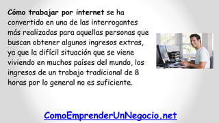 Cómo trabajar por internet se ha
convertido en una de las interrogantes
más realizadas para aquellas personas que
buscan obtener algunos ingresos extras,
ya que la difícil situación que se viene
viviendo en muchos países del mundo, los
ingresos de un trabajo tradicional de 8
horas por lo general no es suficiente.

ComoEmprenderUnNegocio.net

 