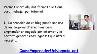 Veamos ahora algunas formas que tiene
para trabajar por internet:
1.- La creación de un blog puede ser una
de las mejores alternativas para
emprender un negocio por internet y le
permita generar esos ingresos que usted
necesita.

ComoEmprenderUnNegocio.net

 