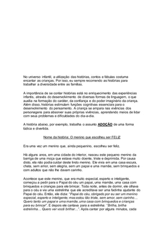 Como trabalhar
a diversidade
com as crianças
No universo infantil, a utilização das histórias, contos e fábulas costuma
encantar as crianças. Por isso, eu sempre recomendo as histórias para
trabalhar a diversidade entre as famílias.
A importância de se contar histórias está no enriquecimento das experiências
infantis, através do desenvolvimento de diversas formas de linguagem, o que
auxilia na formação do caráter, da confiança e do poder imaginário da criança.
Além disso, histórias estimulam funções cognitivas essenciais para o
desenvolvimento do pensamento. A criança se ampara nas vivências dos
personagens para absorver suas próprias vivências, aprendendo meios de lidar
com seus problemas e dificuldades do dia-a-dia.
A história abaixo, por exemplo, trabalha o assunto ADOÇÃO de uma forma
lúdica e divertida.
Nome da história: O menino que escolheu ser FELIZ
Era uma vez um menino que, ainda pequenino, escolheu ser feliz.
Há alguns anos, em uma cidade do interior, nasceu este pequeno menino da
barriga de uma moça que estava muito doente, triste e deprimida. Por causa
disto, ela não podia cuidar deste lindo menino. Ele vivia em uma casa escura,
chata, sem amor, sem alegria, sem um papai e uma mamãe, sem brinquedos e
com adultos que não lhe davam carinho.
Acontece que este menino, que era muito especial, esperto e inteligente,
começou a pedir para o Papai do céu um papai, uma mamãe, uma casa com
brinquedos e crianças para ele brincar. Toda noite, antes de dormir, ele olhava
para o céu e via uma estrelinha que ele acreditava ser uma fadinha ajudante do
Papai do céu. Então, ele dizia: “Papai do céu, obrigado por eu ser um menino
especial, esperto e inteligente; mas estou tão triste, sem amor, sem carinho…
Quero tanto um papai e uma mamãe, uma casa com brinquedos e crianças
para eu brincar”. E depois ele cantava para a estrelinha: “Brilha, brilha
estrelinha… Quero ver você brilhar…”. Após cantar por alguns minutos, cada
 