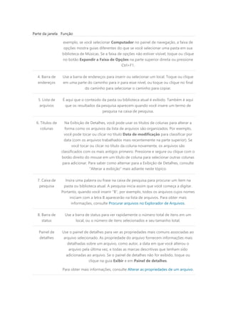 Parte da janela Função
exemplo, se você selecionar Computador no painel de navegação, a faixa de
opções mostra guias diferentes do que se você selecionar uma pasta em sua
biblioteca de Músicas. Se a faixa de opções não estiver visível, toque ou clique
no botão Expandir a Faixa de Opções na parte superior direita ou pressione
Ctrl+F1.
4. Barra de
endereços
Use a barra de endereços para inserir ou selecionar um local. Toque ou clique
em uma parte do caminho para ir para esse nível, ou toque ou clique no final
do caminho para selecionar o caminho para copiar.
5. Lista de
arquivos
É aqui que o conteúdo da pasta ou biblioteca atual é exibido. Também é aqui
que os resultados da pesquisa aparecem quando você insere um termo de
pesquisa na caixa de pesquisa.
6. Títulos de
colunas
Na Exibição de Detalhes, você pode usar os títulos de colunas para alterar a
forma como os arquivos da lista de arquivos são organizados. Por exemplo,
você pode tocar ou clicar no título Data de modificação para classificar por
data (com os arquivos trabalhados mais recentemente na parte superior). Se
você tocar ou clicar no título da coluna novamente, os arquivos são
classificados com os mais antigos primeiro. Pressione e segure ou clique com o
botão direito do mouse em um título de coluna para selecionar outras colunas
para adicionar. Para saber como alternar para a Exibição de Detalhes, consulte
"Alterar a exibição" mais adiante neste tópico.
7. Caixa de
pesquisa
Insira uma palavra ou frase na caixa de pesquisa para procurar um item na
pasta ou biblioteca atual. A pesquisa inicia assim que você começa a digitar.
Portanto, quando você inserir "B", por exemplo, todos os arquivos cujos nomes
iniciam com a letra B aparecerão na lista de arquivos. Para obter mais
informações, consulte Procurar arquivos no Explorador de Arquivos.
8. Barra de
status
Use a barra de status para ver rapidamente o número total de itens em um
local, ou o número de itens selecionados e seu tamanho total.
Painel de
detalhes
Use o painel de detalhes para ver as propriedades mais comuns associadas ao
arquivo selecionado. As propriedade do arquivo fornecem informações mais
detalhadas sobre um arquivo, como autor, a data em que você alterou o
arquivo pela última vez, e todas as marcas descritivas que tenham sido
adicionadas ao arquivo. Se o painel de detalhes não for exibido, toque ou
clique na guia Exibir e em Painel de detalhes.
Para obter mais informações, consulte Alterar as propriedades de um arquivo.
 