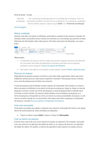 Parte da janela Função
Painel de
visualização
Use o painel de visualização para ver o conteúdo de um arquivo, como um
documento do Office, sem abri-lo em um aplicativo. Se o painel de visualização
não for exibido, toque ou clique na guia Exibir e em Painel de visualização.
Início da página
Alterar a exibição
Quando você abre uma pasta ou biblioteca, pode alterar a aparência dos arquivos na janela. Por
exemplo, talvez você prefira ícones maiores (ou menores) ou uma exibição que permita ver tipos
diferentes de informações sobre cada arquivo. Para fazer esses tipos de alterações, use a guia
Exibir.
A guia Exibir
Observações
 O Explorador de Arquivos não foi criado para permitir organizar arquivos manualmente
em uma pasta. Para obter procedimentos avançados para fazer isso em algumas
exibições e locais, pesquise o fórum de suporte do Windows.
 Para saber como aplicar uma exibição a outras pastas, consulte Alterar opções de pasta.
Procurar um arquivo
Dependendo de quantos arquivos você tem e como eles estão organizados, talvez seja muito
trabalhoso sempre procurar cada arquivo específico necessário. Para poupar tempo e esforço,
use a caixa de pesquisa para localizar seus arquivos.
A caixa de pesquisa está localizada na parte superior de cada janela. Para localizar um arquivo,
abra uma pasta ou biblioteca como ponto inicial para sua pesquisa, toque ou clique na caixa de
pesquisa e comece a inserir seu termo de pesquisa. A caixa de pesquisa filtra a exibição atual
com base no texto inserido. Os arquivos serão exibidos como resultados da pesquisa, se o
termo da pesquisa corresponder ao nome, às marcas ou outras propriedades do arquivo, ou até
mesmo ao texto inserido em um documento. Para saber mais sobre a pesquisa no Explorador
de Arquivos, consulte Procurar arquivos no Explorador de Arquivos.
Criar uma nova pasta
Você pode criar pastas para ajudar a organizar seus arquivos. Você pode até mesmo criar pastas
dentro de outras pastas (às vezes chamadas de subpastas).
 Toque ou clique na guia Início e toque ou clique em Nova pasta.
Criar ou excluir um arquivo
A forma mais comum de criar novos arquivos é usando um aplicativo. Por exemplo, você pode
criar uma carta em um aplicativo de edição de texto ou um arquivo de filme em um aplicativo
de edição de vídeos. Por padrão, a maioria dos aplicativos salva arquivos em pastas comuns,
 