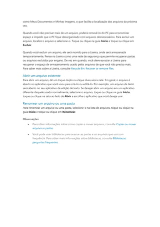 como Meus Documentos e Minhas Imagens, o que facilita a localização dos arquivos da próxima
vez.
Quando você não precisar mais de um arquivo, poderá removê-lo do PC para economizar
espaço e impedir que o PC fique desorganizado com arquivos desnecessários. Para excluir um
arquivo, localize o arquivo e selecione-o. Toque ou clique na guia Início e toque ou clique em
Excluir.
Quando você excluir um arquivo, ele será movido para a Lixeira, onde será armazenada
temporariamente. Pense na Lixeira como uma rede de segurança que permite recuperar pastas
ou arquivos excluídos por engano. De vez em quando, você deve esvaziar a Lixeira para
recuperar o espaço de armazenamento usado pelos arquivos de que você não precisa mais.
Para saber mais sobre a Lixeira, consulte Recycle Bin: Recover or remove files.
Abrir um arquivo existente
Para abrir um arquivo, dê um toque duplo ou clique duas vezes nele. Em geral, o arquivo é
aberto no aplicativo que você usou para criá-lo ou editá-lo. Por exemplo, um arquivo de texto
será aberto no seu aplicativo de edição de texto. Se desejar abrir um arquivo em um aplicativo
diferente daquele usado normalmente, selecione o arquivo, toque ou clique na guia Início,
toque ou clique na seta ao lado de Abrir e escolha o aplicativo que você deseja usar.
Renomear um arquivo ou uma pasta
Para renomear um arquivo ou uma pasta, selecione-o na lista de arquivos, toque ou clique na
guia Início e toque ou clique em Renomear.
Observações
 Para obter informações sobre como copiar e mover arquivos, consulte Copiar ou mover
arquivos e pastas.
 Você pode usar bibliotecas para acessar as pastas e os arquivos que usa com
frequência. Para obter mais informações sobre bibliotecas, consulte Bibliotecas:
perguntas frequentes.
 