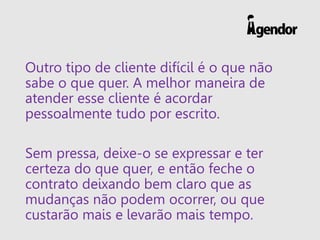 Outro tipo de cliente difícil é o que não
sabe o que quer. A melhor maneira de
atender esse cliente é acordar
pessoalmente tudo por escrito.
Sem pressa, deixe-o se expressar e ter
certeza do que quer, e então feche o
contrato deixando bem claro que as
mudanças não podem ocorrer, ou que
custarão mais e levarão mais tempo.
 