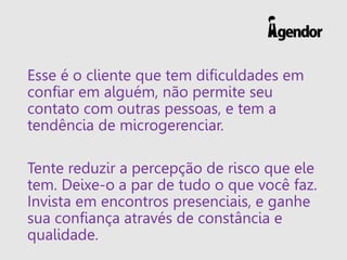 Esse é o cliente que tem dificuldades em
confiar em alguém, não permite seu
contato com outras pessoas, e tem a
tendência de microgerenciar.
Tente reduzir a percepção de risco que ele
tem. Deixe-o a par de tudo o que você faz.
Invista em encontros presenciais, e ganhe
sua confiança através de constância e
qualidade.
 