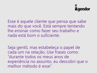 Esse é aquele cliente que pensa que sabe
mais do que você. Está sempre tentando
lhe ensinar como fazer seu trabalho e
nada está bom o suficiente.
Seja gentil, mas estabeleça o papel de
cada um na relação. Use frases como:
“durante todos os meus anos de
experiência no assunto, eu descobri que o
melhor método é esse”.
 