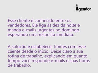 Esse cliente é conhecido entre os
vendedores. Ele liga às dez da noite e
manda e-mails urgentes no domingo
esperando uma resposta imediata.
A solução é estabelecer limites com esse
cliente desde o início. Deixe claro a sua
rotina de trabalho, explicando em quanto
tempo você responde e-mails e suas horas
de trabalho.
 