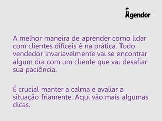A melhor maneira de aprender como lidar
com clientes difíceis é na prática. Todo
vendedor invariavelmente vai se encontrar
algum dia com um cliente que vai desafiar
sua paciência.
É crucial manter a calma e avaliar a
situação friamente. Aqui vão mais algumas
dicas.
 