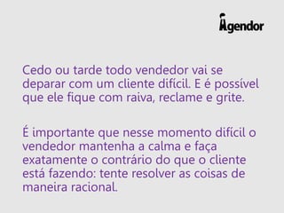 Cedo ou tarde todo vendedor vai se
deparar com um cliente difícil. E é possível
que ele fique com raiva, reclame e grite.
É importante que nesse momento difícil o
vendedor mantenha a calma e faça
exatamente o contrário do que o cliente
está fazendo: tente resolver as coisas de
maneira racional.
 