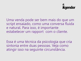 Uma venda pode ser bem mais do que um
script ensaiado, como uma conversa fluida
e natural. Para isso, é importante
estabelecer um rapport com o cliente.
Essa é uma técnica da psicologia que cria
sintonia entre duas pessoas. Veja como
atingir isso na seguinte circunstância.
 
