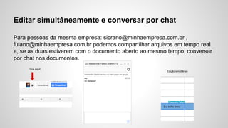 Editar simultâneamente e conversar por chat
Para pessoas da mesma empresa: sicrano@minhaempresa.com.br ,
fulano@minhaempresa.com.br podemos compartilhar arquivos em tempo real
e, se as duas estiverem com o documento aberto ao mesmo tempo, conversar
por chat nos documentos.
Clica aqui!
Edição simultânea
 