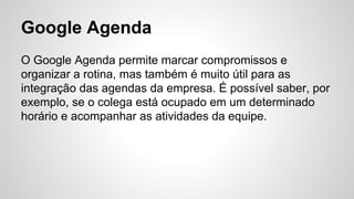 Google Agenda
O Google Agenda permite marcar compromissos e
organizar a rotina, mas também é muito útil para as
integração das agendas da empresa. É possível saber, por
exemplo, se o colega está ocupado em um determinado
horário e acompanhar as atividades da equipe.
 
