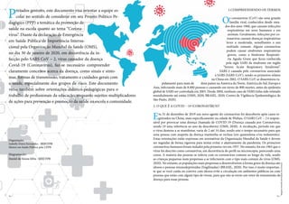 Prezados gestores, este documento visa orientar a equipe es-
colar no sentido de considerar em seu Projeto Político Pe-
dagógico (PPP) a temática da promoção de
saúde na escola quanto ao tema “Corona-
vírus”. Diante da declaração de Emergência
em Saúde Pública de Importância Interna-
cional pela Organização Mundial da Saúde (OMS),
no dia 30 de janeiro de 2020, em decorrência da in-
fecção pelo SARS CoV – 2, vírus causador da doença
Covid-19 (Coronavírus), faz-se necessário compreender
claramente conceitos acerca da doença, como sinais e sinto-
mas, formas de transmissão, tratamento e cuidados gerais com
a saúde, especialmente dos grupos de risco. Este documento
versa também sobre orientações didático-pedagógicas para o
trabalho de profissionais da educação, enquanto sujeitos multiplicadores
de ações para prevenção e promoção da saúde na escola e comunidade.
2. O QUE É A COVID – 19 (CORONAVÍRUS)?
Em 31 de dezembro de 2019 um novo agente do coronavírus foi descoberto após casos re-
gistrados na China, mais especificamente na cidade de Wuhan. O SARS CoV – 2 é respon-
sável por provocar uma doença chamada de COVID-19 (Doença causada por Coronavírus,
sendo 19 uma referência ao ano da descoberta) (OMS, 2020). A incubação, período em que
o vírus demora a se manifestar, varia de 2 até 14 dias, sendo este o tempo necessário para que
uma pessoa com suspeita da doença mantenha-se reclusa (em quarentena e/ou isolamento).
Estas orientações estão expressas em normativas da Organização Mundial da Saúde e devem
ser seguidas de forma rigorosa para tentar evitar o alastramento da pandemia. Os primeiros
coronavírus humanos foram isolados pela primeira vez em 1937. No entanto, foi em 1965 que o
vírus foi descrito como coronavírus, em decorrência do perfil na microscopia, parecendo uma
coroa. A maioria das pessoas se infecta com os coronavírus comuns ao longo da vida, sendo
as crianças pequenas mais propensas a se infectarem com o tipo mais comum do vírus (OMS,
2020). No entanto, as populações mais propensas a desenvolverem a forma grave da doença são
idosos e pessoas imunodeprimidas (fragilizadas) (BRASIL, 2020). Por isso, é muito importan-
te que se você cuida ou convive com idosos evite a circulação em ambientes públicos ou com
pessoas que estão com algum tipo de virose, para que não se torne um vetor de transmissão da
doença para essas pessoas.
Organização:
Izabelly Dutra Fernandes - SEECTPB
Mestre em Saúde Pública pela UEPB
Diagramação:
Daniel de Souza Silva - SEECTPB
1.COMPREENDENDO OS TERMOS
Os coronavírus (CoV) são uma grande
família viral, conhecidos desde mea-
dos dos anos 1960, que causam infecções
respiratórias em seres humanos e em
animais. Geralmente, infecções por co-
ronavírus causam doenças respiratórias
leves a moderada, semelhantes a um
resfriado comum. Alguns coronavírus
podem causar síndromes respiratórias
graves, como a Síndrome Respirató-
ria Aguda Grave que ficou conhecida
pela sigla SARS da síndrome em inglês
“Severe Acute Respiratory Syndrome”.
SARS é causada pelo coronavírus associado
à SARS (SARS-CoV), sendo os primeiros relatos
na China em 2002. O SARS-CoV se disseminou ra-
pidamente para mais de doze países na América do Norte, América do Sul, Europa e
Asia, infectando mais de 8.000 pessoas e causando em torno de 800 mortes, antes da epidemia
global de SARS ser controlada em 2003. Desde 2004, nenhum caso de SARS tinha sido relatado
mundialmente até então (OMS, 2020; BRASIL, 2020; Centro de Vigilância Epidemiológica de
São Paulo, 2020).
Pág. 2 Pág. 3
Imagens
extraídas
de
freepik.com,
licenças
 